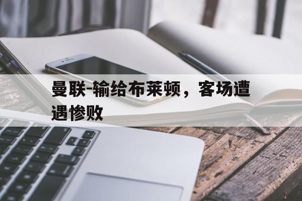 关于曼联-输给布莱顿，客场遭遇惨败的信息