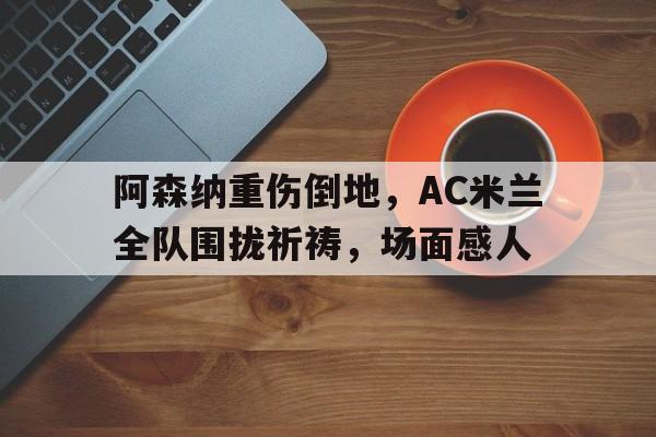 阿森纳重伤倒地，AC米兰全队围拢祈祷，场面感人