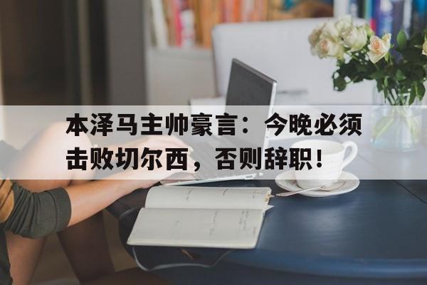 本泽马主帅豪言：今晚必须击败切尔西，否则辞职！本泽马事件始末